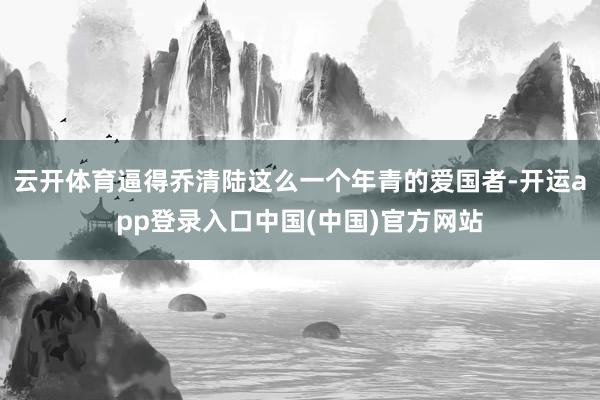 云开体育逼得乔清陆这么一个年青的爱国者-开运app登录入口中国(中国)官方网站