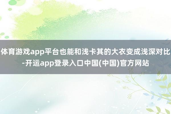 体育游戏app平台也能和浅卡其的大衣变成浅深对比-开运app登录入口中国(中国)官方网站
