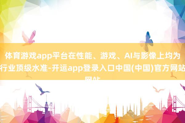 体育游戏app平台在性能、游戏、AI与影像上均为行业顶级水准-开运app登录入口中国(中国)官方网站