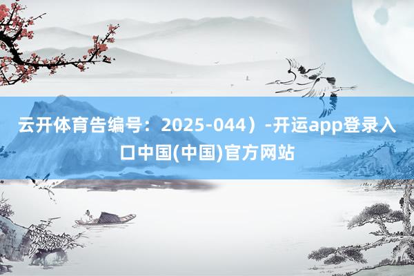 云开体育告编号:2025-044)-开运app登录入口中国(中国)官方网站