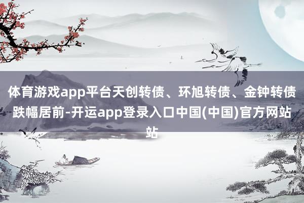 体育游戏app平台天创转债、环旭转债、金钟转债跌幅居前-开运app登录入口中国(中国)官方网站
