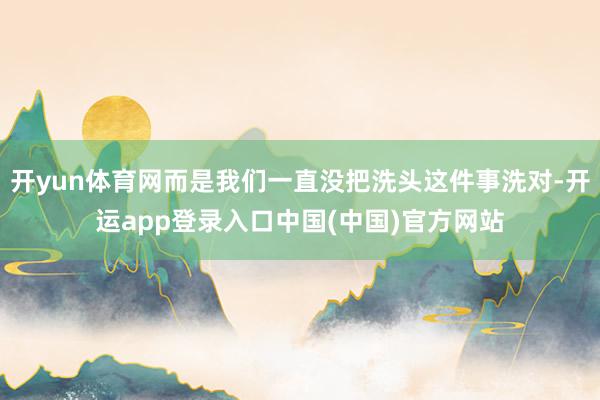 开yun体育网而是我们一直没把洗头这件事洗对-开运app登录入口中国(中国)官方网站