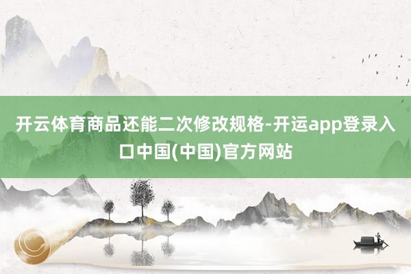 开云体育商品还能二次修改规格-开运app登录入口中国(中国)官方网站