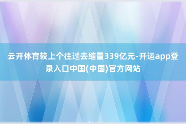 云开体育较上个往过去缩量339亿元-开运app登录入口中国(中国)官方网站