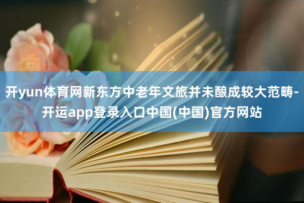 开yun体育网新东方中老年文旅并未酿成较大范畴-开运app登录入口中国(中国)官方网站