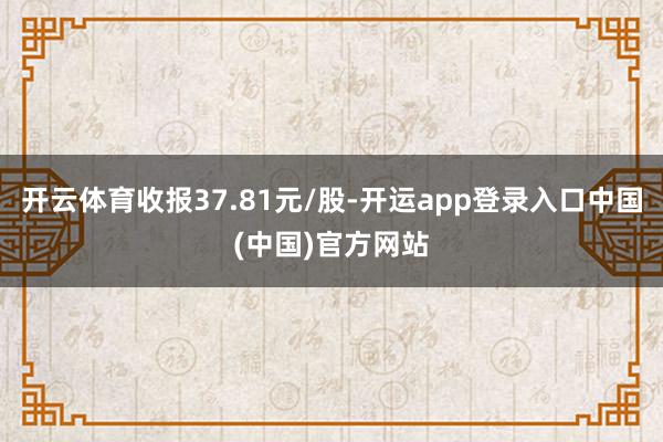 开云体育收报37.81元/股-开运app登录入口中国(中国)官方网站