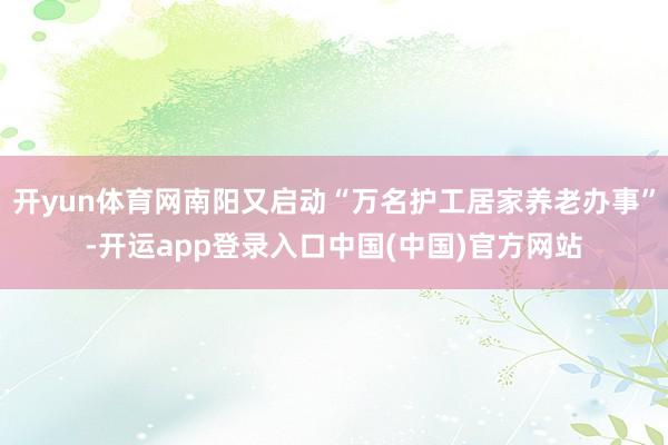 开yun体育网南阳又启动“万名护工居家养老办事”-开运app登录入口中国(中国)官方网站