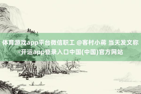 体育游戏app平台微信职工 @客村小蒋 当天发文称-开运app登录入口中国(中国)官方网站