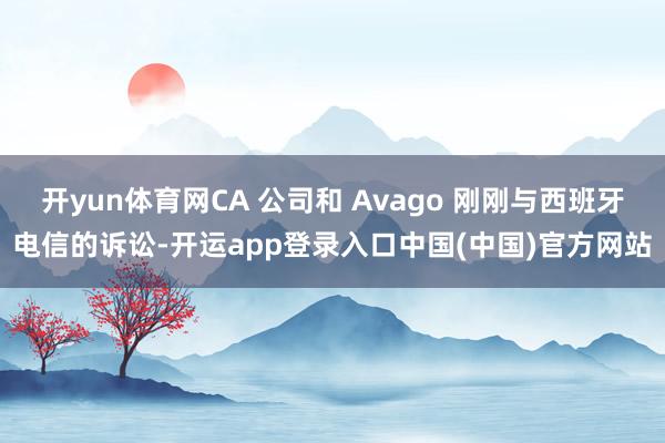 开yun体育网CA 公司和 Avago 刚刚与西班牙电信的诉讼-开运app登录入口中国(中国)官方网站