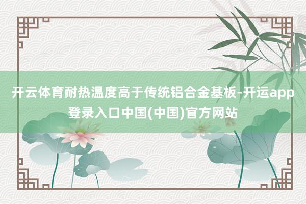 开云体育耐热温度高于传统铝合金基板-开运app登录入口中国(中国)官方网站